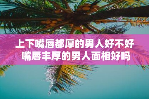 上下嘴唇都厚的男人好不好 嘴唇丰厚的男人面相好吗