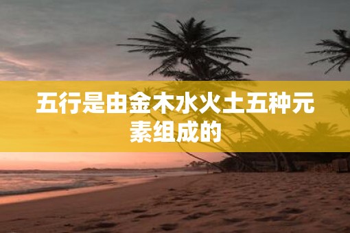 五行是由金木水火土五种元素组成的