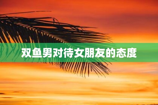 双鱼男对待女朋友的态度