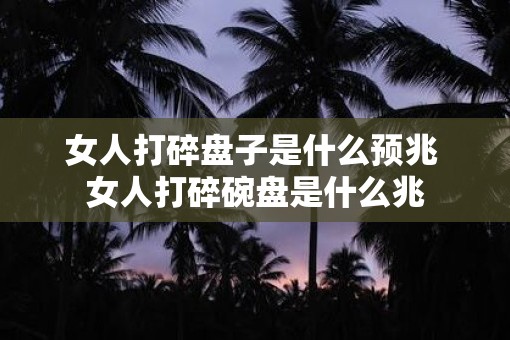 女人打碎盘子是什么预兆 女人打碎碗盘是什么兆