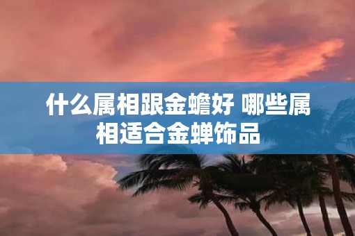 什么属相跟金蟾好 哪些属相适合金蝉饰品 什么属相跟金蟾好 哪些属相适合金蝉饰品