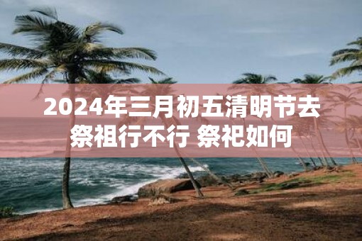 2025年三月初五清明节去祭祖行不行 祭祀如何