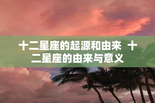 十二星座的起源和由来  十二星座的由来与意义