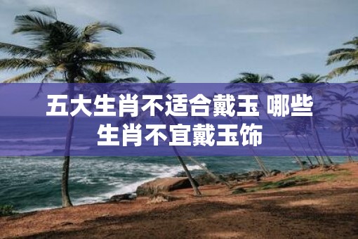 五大生肖不适合戴玉 哪些生肖不宜戴玉饰