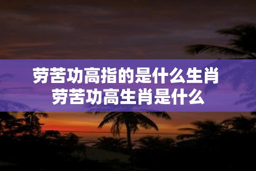 劳苦功高指的是什么生肖 劳苦功高生肖是什么