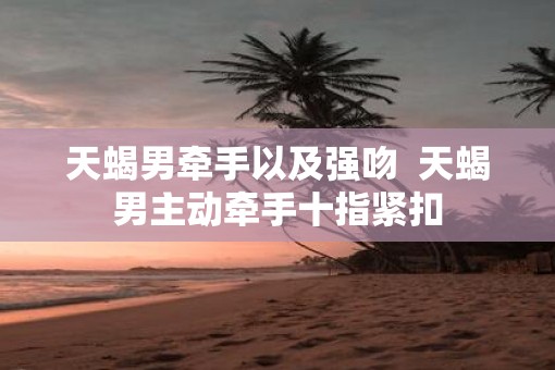 天蝎男牵手以及强吻  天蝎男主动牵手十指紧扣