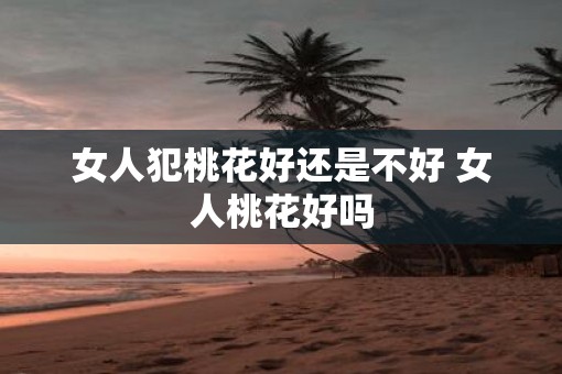 女人犯桃花好还是不好 女人桃花好吗