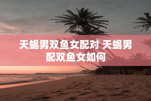 天蝎男双鱼女配对 天蝎男配双鱼女如何
