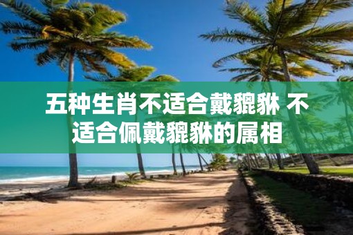 五种生肖不适合戴貔貅 不适合佩戴貔貅的属相