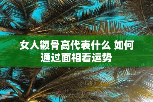 女人颧骨高代表什么 如何通过面相看运势