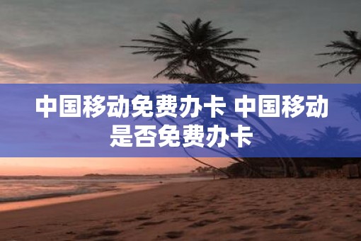 中国移动免费办卡 中国移动是否免费办卡