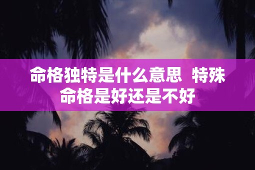 命格独特是什么意思  特殊命格是好还是不好