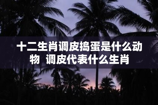 十二生肖调皮捣蛋是什么动物  调皮代表什么生肖