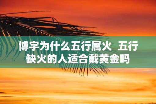博字为什么五行属火  五行缺火的人适合戴黄金吗