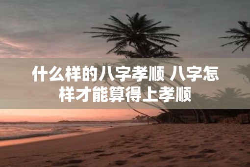 什么样的八字孝顺 八字怎样才能算得上孝顺