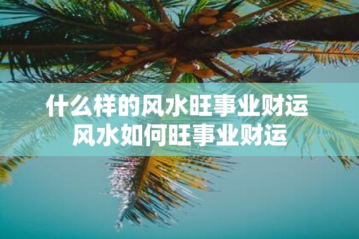 什么样的风水旺事业财运 风水如何旺事业财运