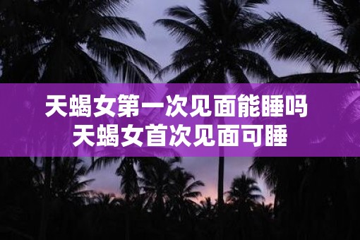 天蝎女第一次见面能睡吗 天蝎女首次见面可睡 天蝎女第一次见面能睡吗 天蝎女首次见面可睡