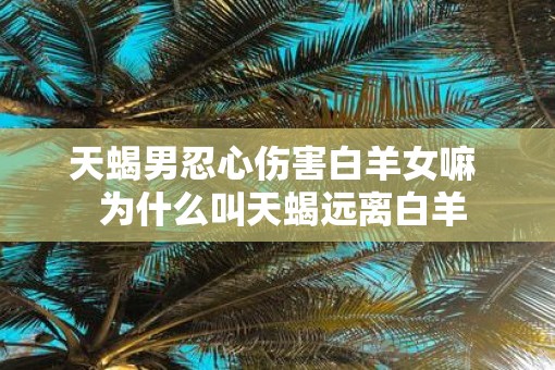 天蝎男忍心伤害白羊女嘛  为什么叫天蝎远离白羊