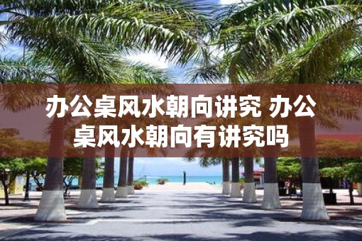 办公桌风水朝向讲究 办公桌风水朝向有讲究吗