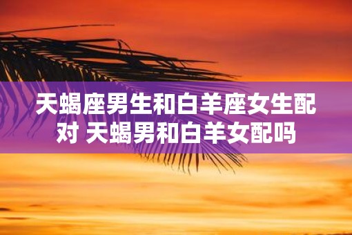 天蝎座男生和白羊座女生配对 天蝎男和白羊女配吗