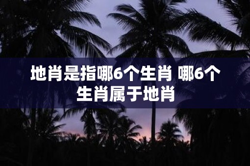 地肖是指哪6个生肖 哪6个生肖属于地肖
