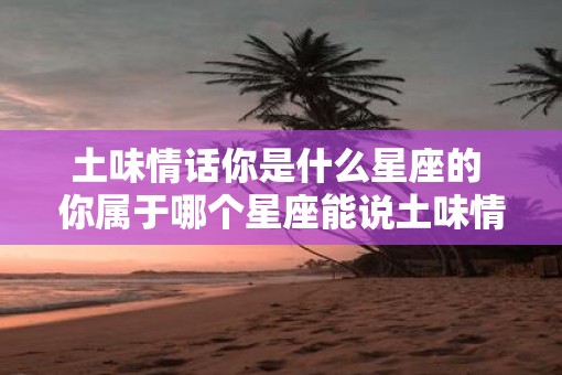 土味情话你是什么星座的 你属于哪个星座能说土味情话吗