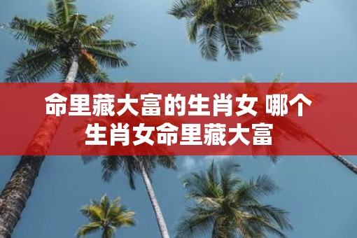 命里藏大富的生肖女 哪个生肖女命里藏大富