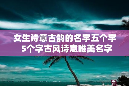 女生诗意古韵的名字五个字 5个字古风诗意唯美名字 女生诗意古韵的名字五个字 5个字古风诗意唯美名字