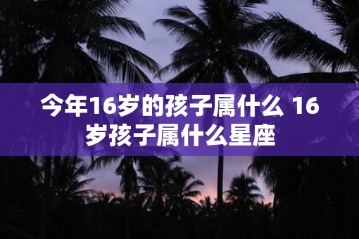 今年16岁的孩子属什么 16岁孩子属什么星座