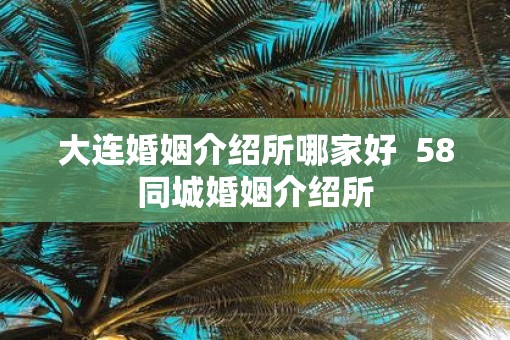 大连婚姻介绍所哪家好  58同城婚姻介绍所
