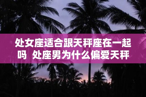 处女座适合跟天秤座在一起吗  处座男为什么偏爱天秤女