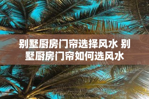 别墅厨房门帘选择风水 别墅厨房门帘如何选风水