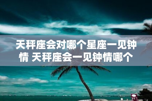 天秤座会对哪个星座一见钟情 天秤座会一见钟情哪个星座