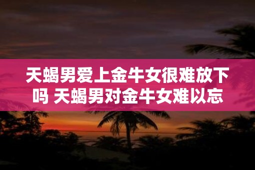 天蝎男爱上金牛女很难放下吗 天蝎男对金牛女难以忘怀