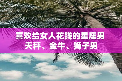 喜欢给女人花钱的星座男 天秤、金牛、狮子男
