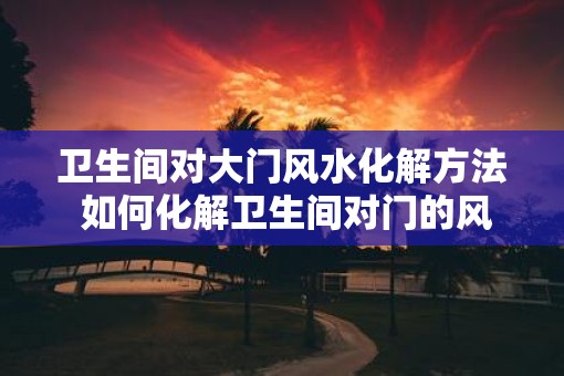 卫生间对大门风水化解方法 如何化解卫生间对门的风水