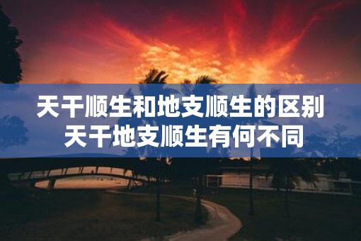 天干顺生和地支顺生的区别 天干地支顺生有何不同