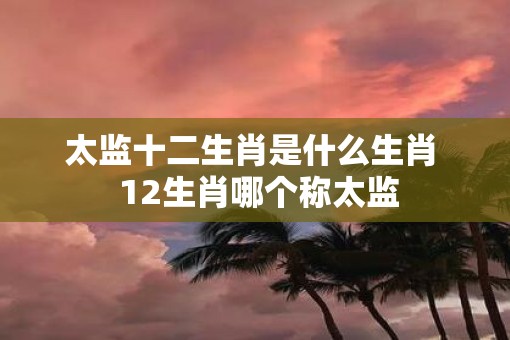 太监十二生肖是什么生肖  12生肖哪个称太监