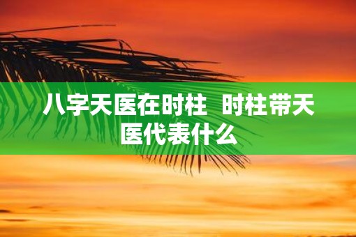 八字天医在时柱  时柱带天医代表什么