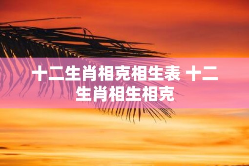 十二生肖相克相生表 十二生肖相生相克