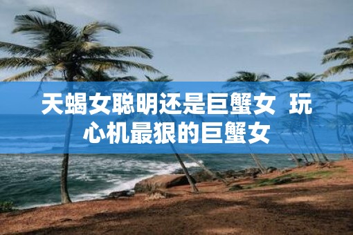 天蝎女聪明还是巨蟹女  玩心机最狠的巨蟹女