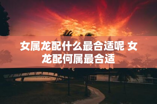 女属龙配什么最合适呢 女龙配何属最合适 女属龙配什么最合适呢 女龙配何属最合适