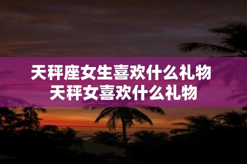 天秤座女生喜欢什么礼物 天秤女喜欢什么礼物