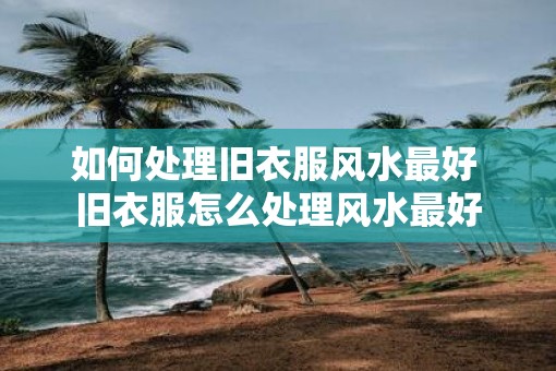 如何处理旧衣服风水最好 旧衣服怎么处理风水最好