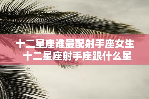 十二星座谁最配射手座女生  十二星座射手座跟什么星座最匹配