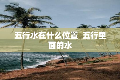 五行水在什么位置  五行里面的水