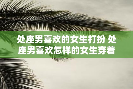 处座男喜欢的女生打扮 处座男喜欢怎样的女生穿着