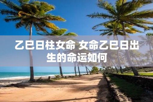 乙巳日柱女命 女命乙巳日出生的命运如何