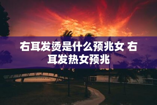 右耳发烫是什么预兆女 右耳发热女预兆