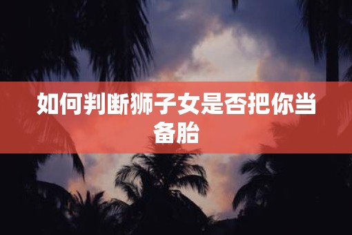 如何判断狮子女是否把你当备胎